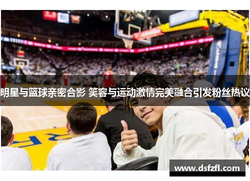 明星与篮球亲密合影 笑容与运动激情完美融合引发粉丝热议