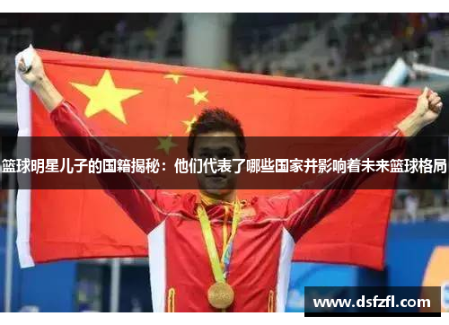 篮球明星儿子的国籍揭秘：他们代表了哪些国家并影响着未来篮球格局