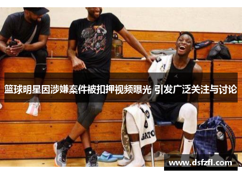 篮球明星因涉嫌案件被扣押视频曝光 引发广泛关注与讨论