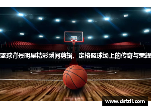 篮球背景明星精彩瞬间剪辑，定格篮球场上的传奇与荣耀