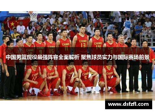 中国男篮现役最强阵容全面解析 聚焦球员实力与国际赛场前景