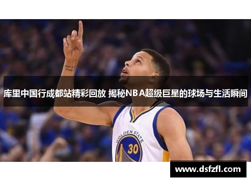 库里中国行成都站精彩回放 揭秘NBA超级巨星的球场与生活瞬间
